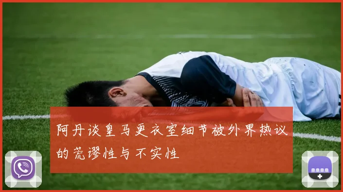 阿丹谈皇马更衣室细节被外界热议的荒谬性与不实性