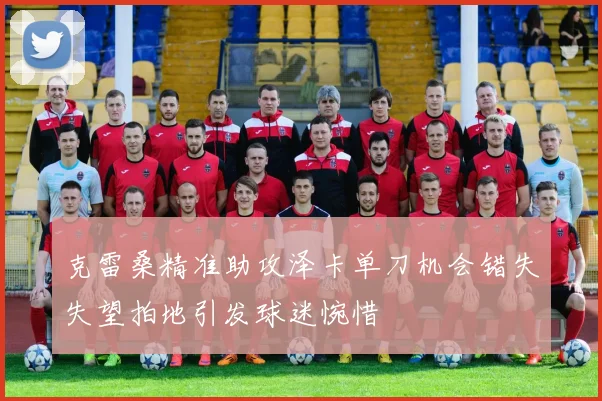 克雷桑精准助攻泽卡单刀机会错失失望拍地引发球迷惋惜