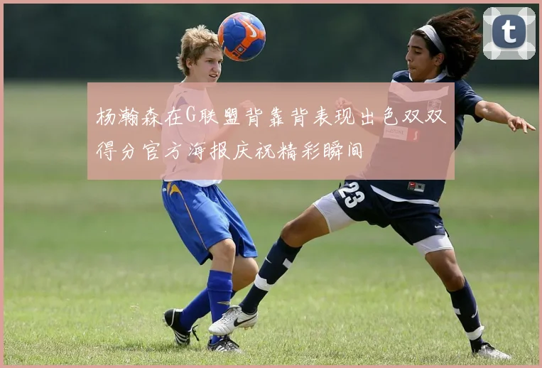 杨瀚森在G联盟背靠背表现出色双双得分官方海报庆祝精彩瞬间